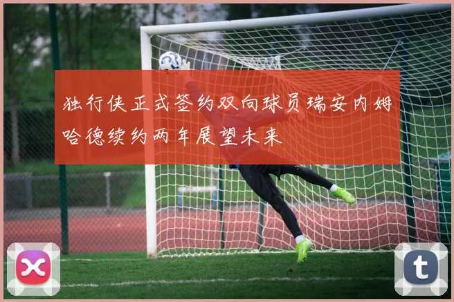 独行侠正式签约双向球员瑞安内姆哈德续约两年展望未来