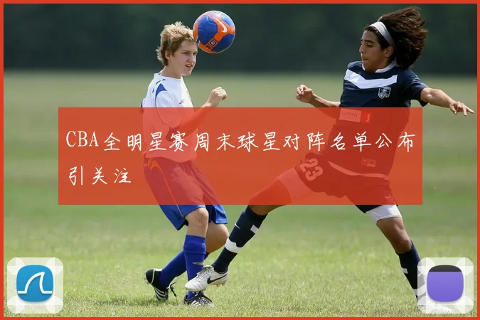 CBA全明星赛周末球星对阵名单公布引关注